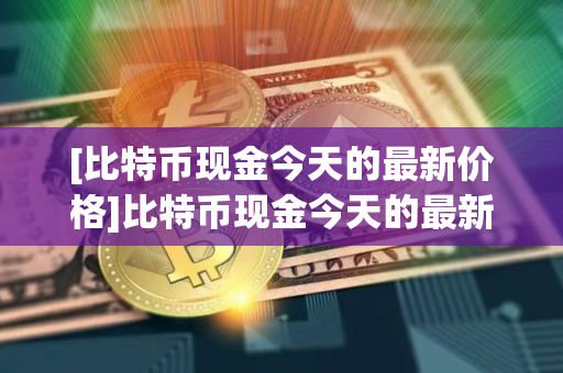 [比特币现金今天的最新价格]比特币现金今天的最新价格行情