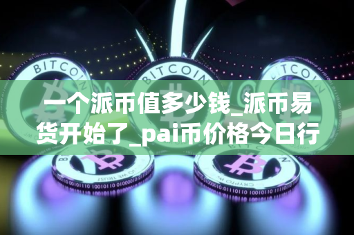 一个派币值多少钱_派币易货开始了_pai币价格今日行情K线