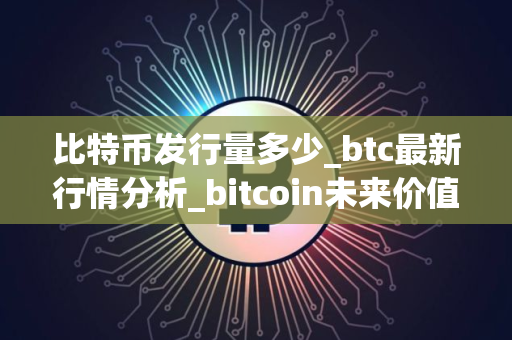 比特币发行量多少_btc最新行情分析_bitcoin未来价值预测