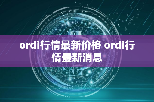 ordi行情最新价格 ordi行情最新消息 ordi行情最新价格 ordi行情最新消息