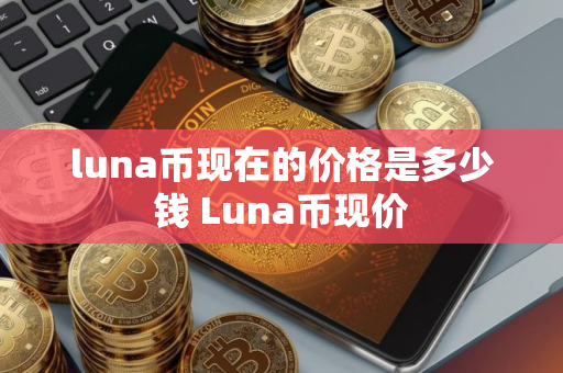 luna币现在的价格是多少钱 Luna币现价