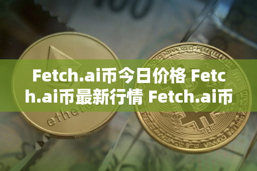Fetch.ai币今日价格 Fetch.ai币最新行情 Fetch.ai币最新走势