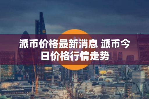 派币价格最新消息 派币今日价格行情走势
