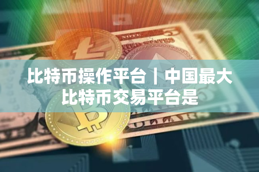 比特币操作平台｜中国最大比特币交易平台是