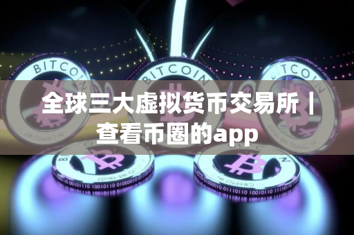 全球三大虚拟货币交易所｜查看币圈的app