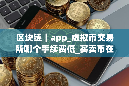 区块链｜app_虚拟币交易所哪个手续费低_买卖币在哪里交易