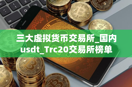 三大虚拟货币交易所_国内usdt_Trc20交易所榜单