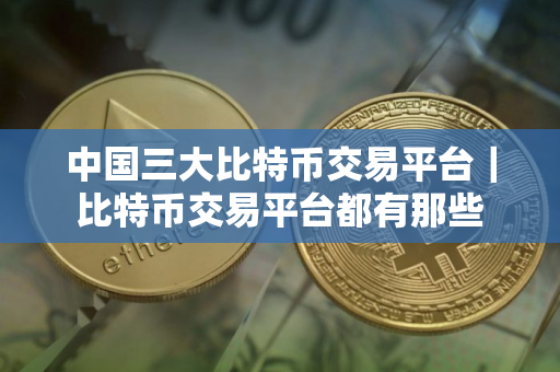 中国三大比特币交易平台｜比特币交易平台都有那些
