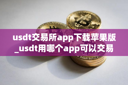usdt交易所app下载苹果版_usdt用哪个app可以交易