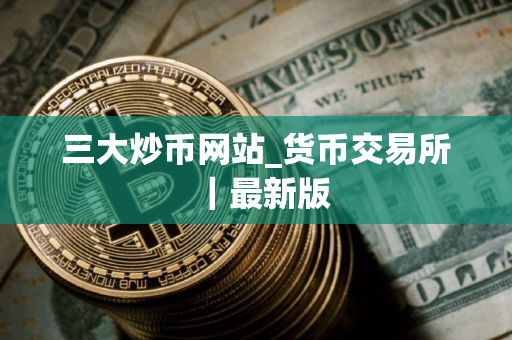 三大炒币网站_货币交易所｜最新版