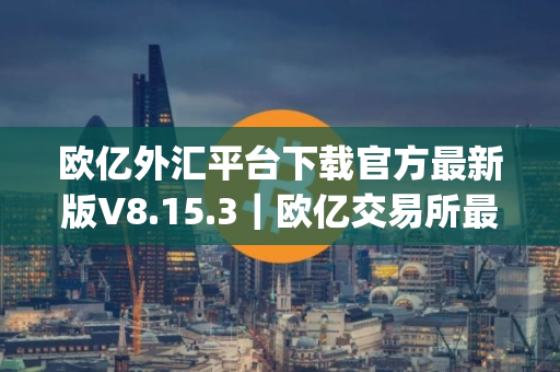 欧亿外汇平台下载官方最新版V8.15.3｜欧亿交易所最新app安卓官方下载