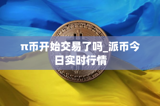 π币开始交易了吗_派币今日实时行情