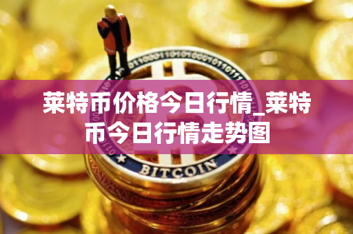 莱特币价格今日行情_莱特币今日行情走势图