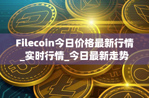 Filecoin今日价格最新行情_实时行情_今日最新走势