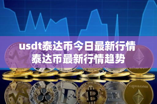 usdt泰达币今日最新行情 泰达币最新行情趋势