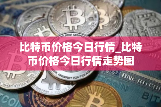 比特币价格今日行情_比特币价格今日行情走势图