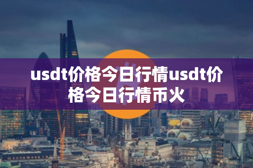 usdt价格今日行情usdt价格今日行情币火