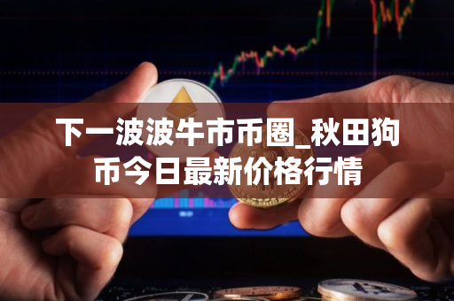 下一波波牛市币圈_秋田狗币今日最新价格行情 下一波波牛市币圈_秋田狗币今日最新价格行情