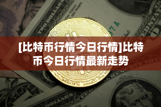 [比特币行情今日行情]比特币今日行情最新走势