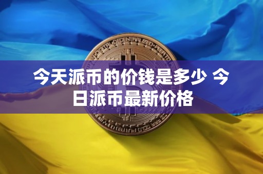 今天派币的价钱是多少 今日派币最新价格