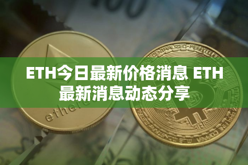 ETH今日最新价格消息 ETH最新消息动态分享