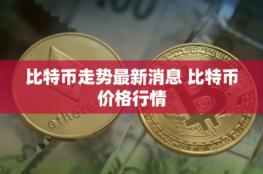 比特币走势最新消息 比特币价格行情