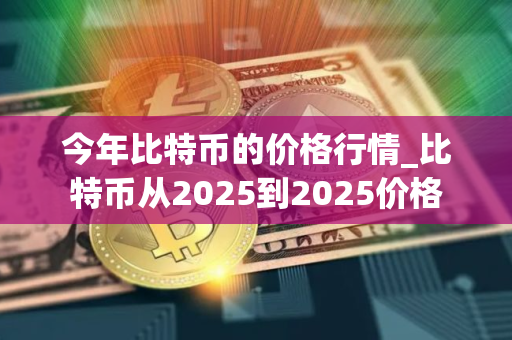 今年比特币的价格行情_比特币从2025到2025价格