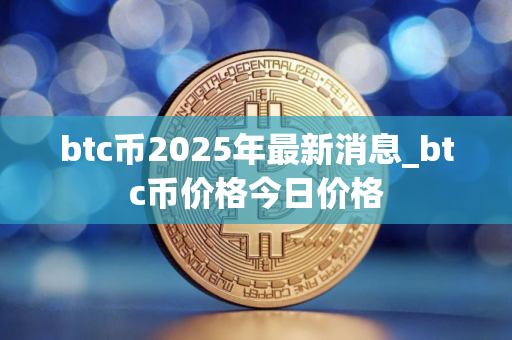 btc币2025年最新消息_btc币价格今日价格