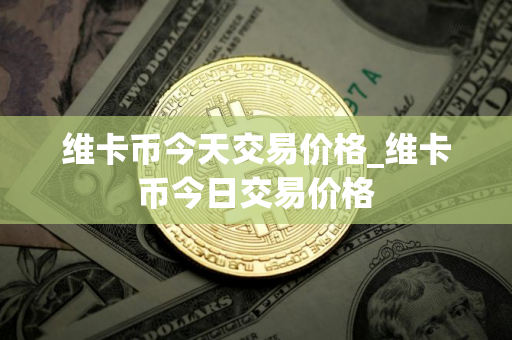 维卡币今天交易价格_维卡币今日交易价格