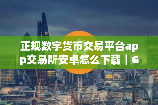 正规数字货币交易平台app交易所安卓怎么下载｜Gate.io欧亿软件app下载