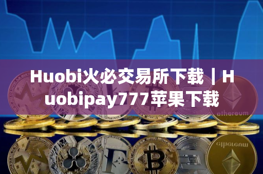 Huobi火必交易所下载｜Huobipay777苹果下载