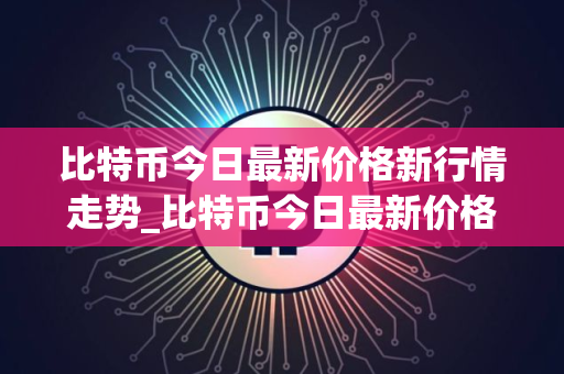 比特币今日最新价格新行情走势_比特币今日最新价格新行情走势图