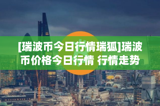 [瑞波币今日行情瑞狐]瑞波币价格今日行情 行情走势