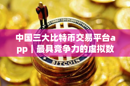中国三大比特币交易平台app｜最具竞争力的虚拟数字货币交易所