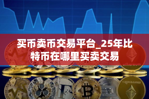 买币卖币交易平台_25年比特币在哪里买卖交易