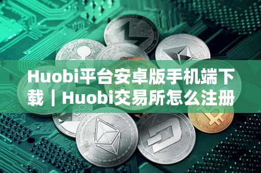 Huobi平台安卓版手机端下载｜Huobi交易所怎么注册