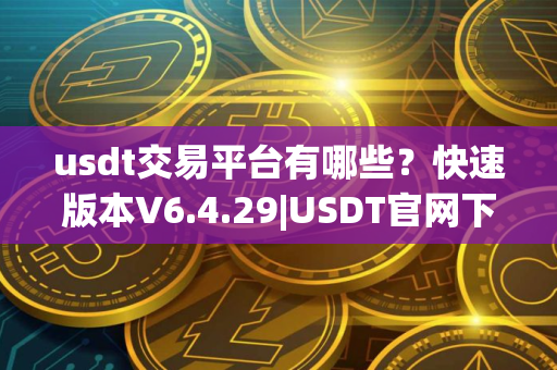 usdt交易平台有哪些？快速版本V6.4.29|USDT官网下载使用