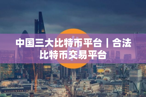 中国三大比特币平台｜合法比特币交易平台