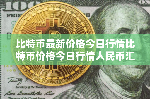 比特币最新价格今日行情比特币价格今日行情人民币汇率