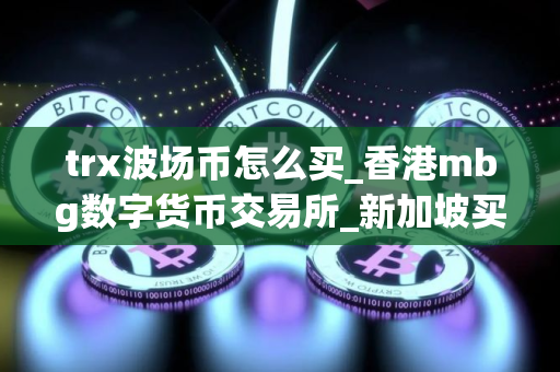trx波场币怎么买_香港mbg数字货币交易所_新加坡买币用什么软件