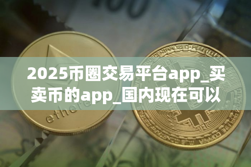 2025币圈交易平台app_买卖币的app_国内现在可以炒什么币