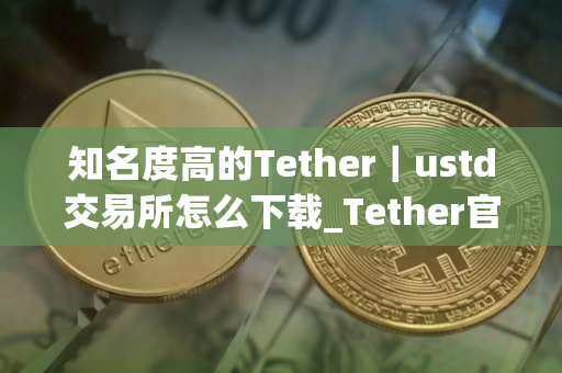 知名度高的Tether｜ustd交易所怎么下载_Tether官网下载渠道v5.024