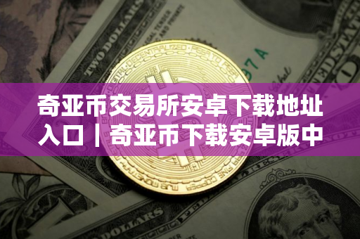 奇亚币交易所安卓下载地址入口｜奇亚币下载安卓版中国