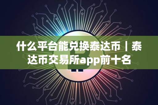 什么平台能兑换泰达币｜泰达币交易所app前十名