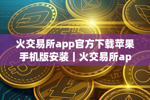 火交易所app官方下载苹果手机版安装｜火交易所app官方下载安装最新版v10.1.24