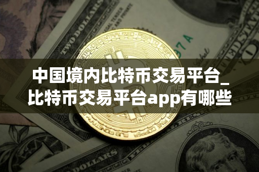 中国境内比特币交易平台_比特币交易平台app有哪些