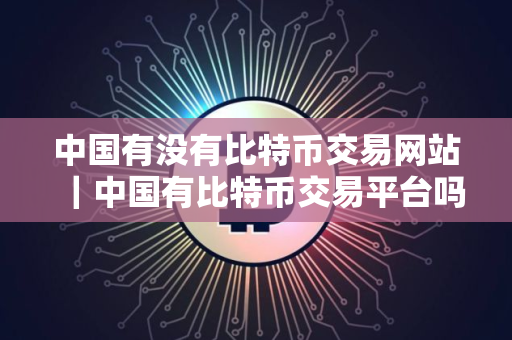 中国有没有比特币交易网站｜中国有比特币交易平台吗
