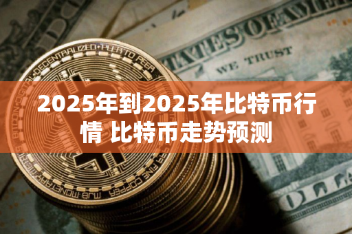 2025年到2025年比特币行情 比特币走势预测