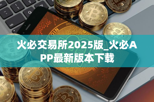 火必交易所2025版_火必APP最新版本下载