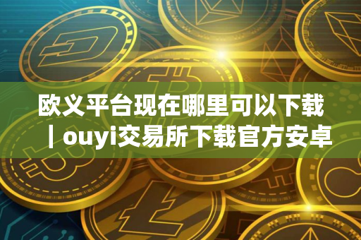 欧义平台现在哪里可以下载｜ouyi交易所下载官方安卓app下载最新